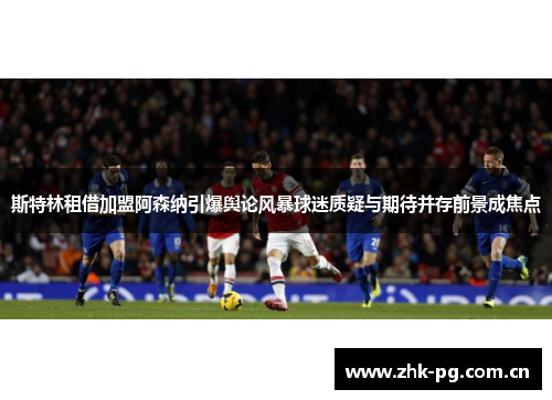 斯特林租借加盟阿森纳引爆舆论风暴球迷质疑与期待并存前景成焦点